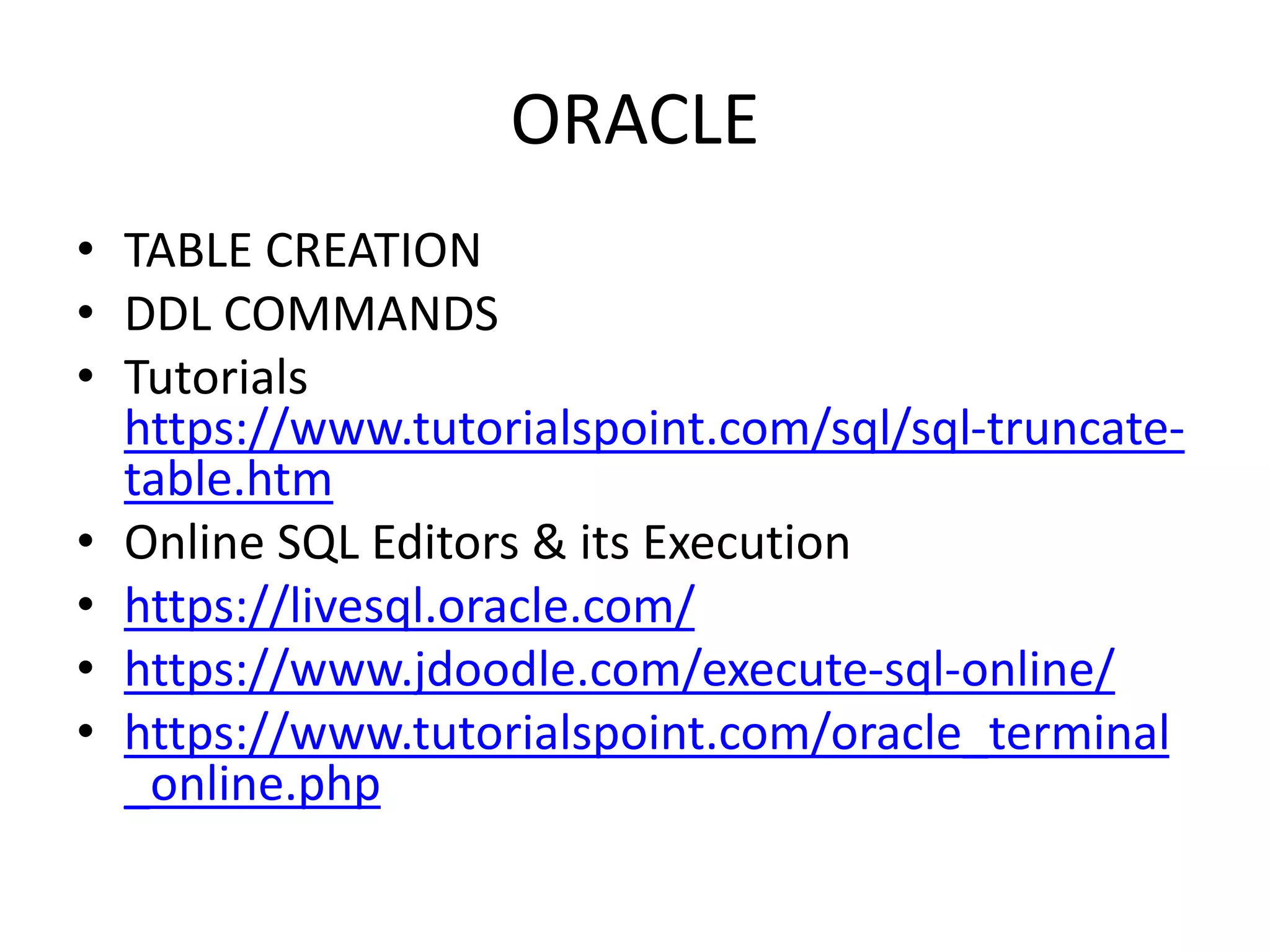 ORACLE
• TABLE CREATION
• DDL COMMANDS
• Tutorials
https://www.tutorialspoint.com/sql/sql-truncate-
table.htm
• Online SQL Editors & its Execution
• https://livesql.oracle.com/
• https://www.jdoodle.com/execute-sql-online/
• https://www.tutorialspoint.com/oracle_terminal
_online.php
 