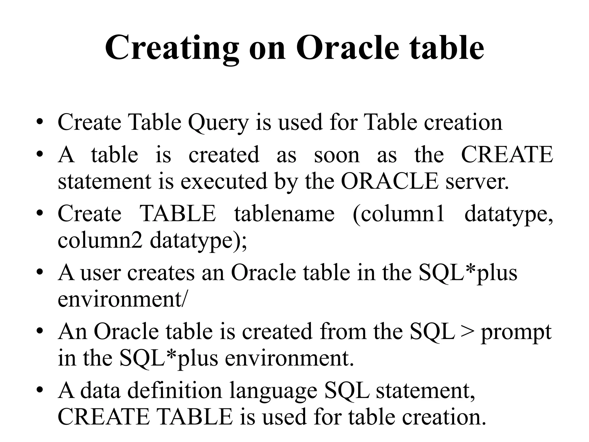 Creating on Oracle table
• Create Table Query is used for Table creation
• A table is created as soon as the CREATE
statement is executed by the ORACLE server.
• Create TABLE tablename (column1 datatype,
column2 datatype);
• A user creates an Oracle table in the SQL*plus
environment/
• An Oracle table is created from the SQL > prompt
in the SQL*plus environment.
• A data definition language SQL statement,
CREATE TABLE is used for table creation.
 