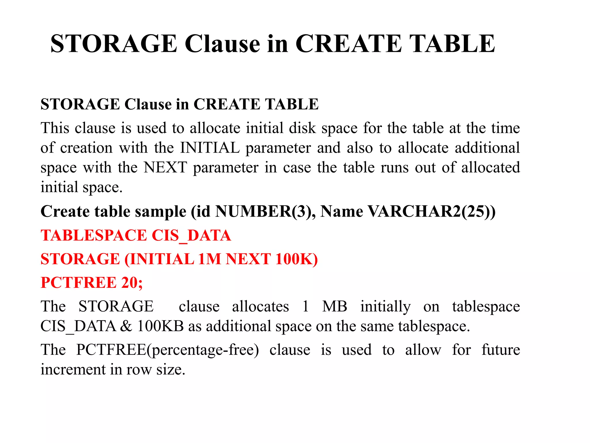 STORAGE Clause in CREATE TABLE
STORAGE Clause in CREATE TABLE
This clause is used to allocate initial disk space for the table at the time
of creation with the INITIAL parameter and also to allocate additional
space with the NEXT parameter in case the table runs out of allocated
initial space.
Create table sample (id NUMBER(3), Name VARCHAR2(25))
TABLESPACE CIS_DATA
STORAGE (INITIAL 1M NEXT 100K)
PCTFREE 20;
The STORAGE clause allocates 1 MB initially on tablespace
CIS_DATA & 100KB as additional space on the same tablespace.
The PCTFREE(percentage-free) clause is used to allow for future
increment in row size.
 