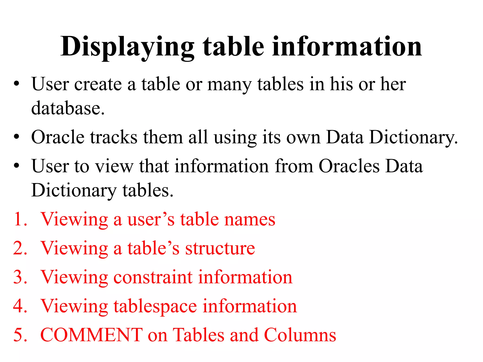 Displaying table information
• User create a table or many tables in his or her
database.
• Oracle tracks them all using its own Data Dictionary.
• User to view that information from Oracles Data
Dictionary tables.
1. Viewing a user’s table names
2. Viewing a table’s structure
3. Viewing constraint information
4. Viewing tablespace information
5. COMMENT on Tables and Columns
 