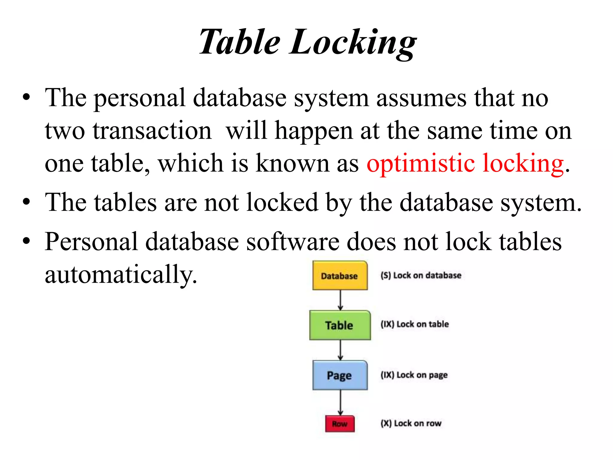 Table Locking
• The personal database system assumes that no
two transaction will happen at the same time on
one table, which is known as optimistic locking.
• The tables are not locked by the database system.
• Personal database software does not lock tables
automatically.
 