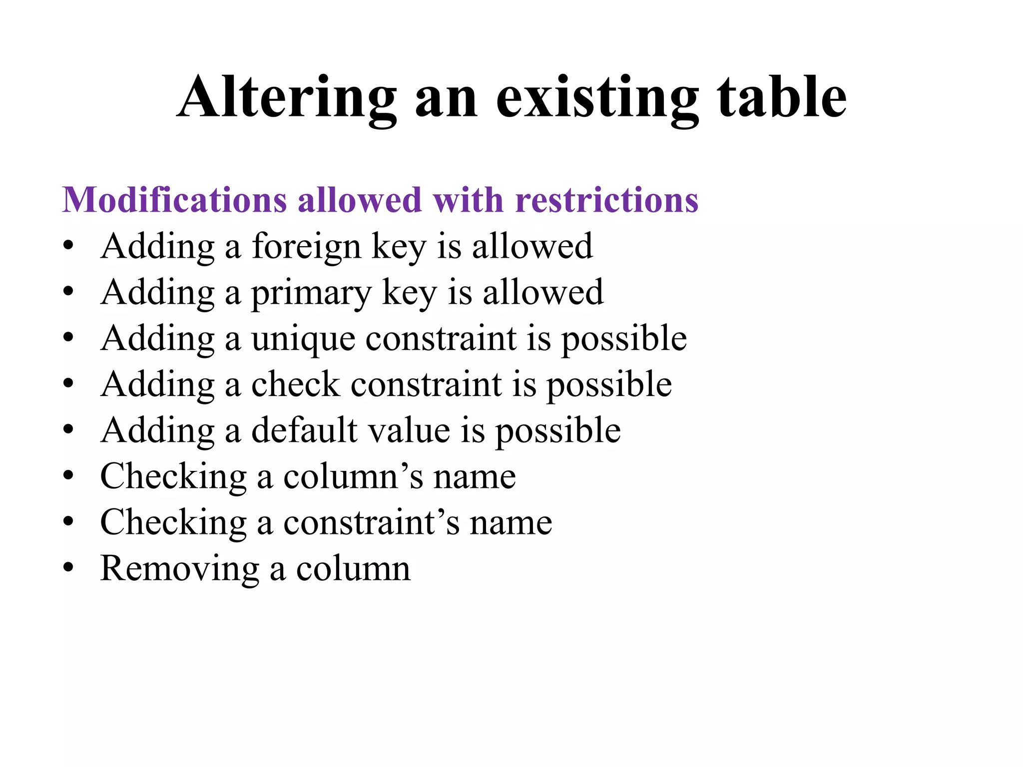 Altering an existing table
Modifications allowed with restrictions
• Adding a foreign key is allowed
• Adding a primary key is allowed
• Adding a unique constraint is possible
• Adding a check constraint is possible
• Adding a default value is possible
• Checking a column’s name
• Checking a constraint’s name
• Removing a column
 