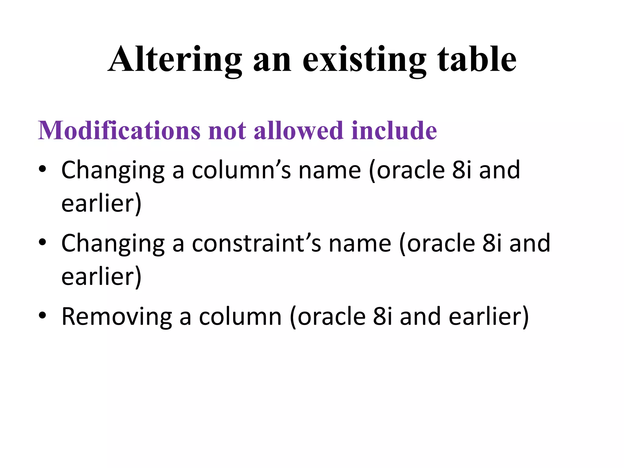Altering an existing table
Modifications not allowed include
• Changing a column’s name (oracle 8i and
earlier)
• Changing a constraint’s name (oracle 8i and
earlier)
• Removing a column (oracle 8i and earlier)
 
