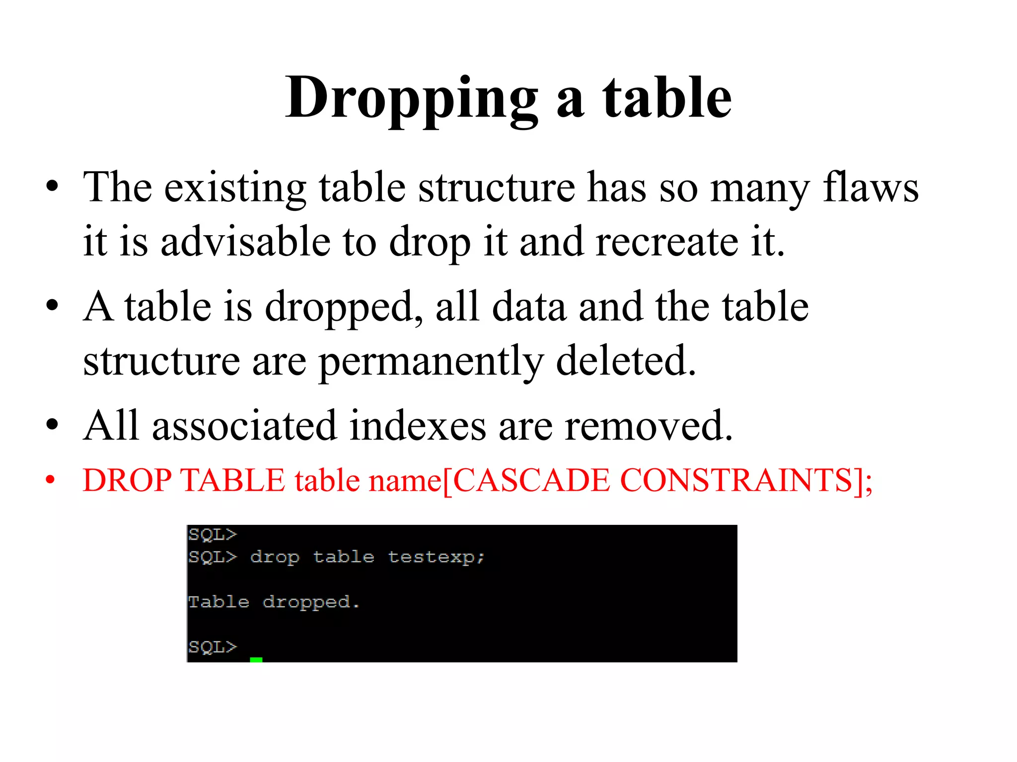 Dropping a table
• The existing table structure has so many flaws
it is advisable to drop it and recreate it.
• A table is dropped, all data and the table
structure are permanently deleted.
• All associated indexes are removed.
• DROP TABLE table name[CASCADE CONSTRAINTS];
 
