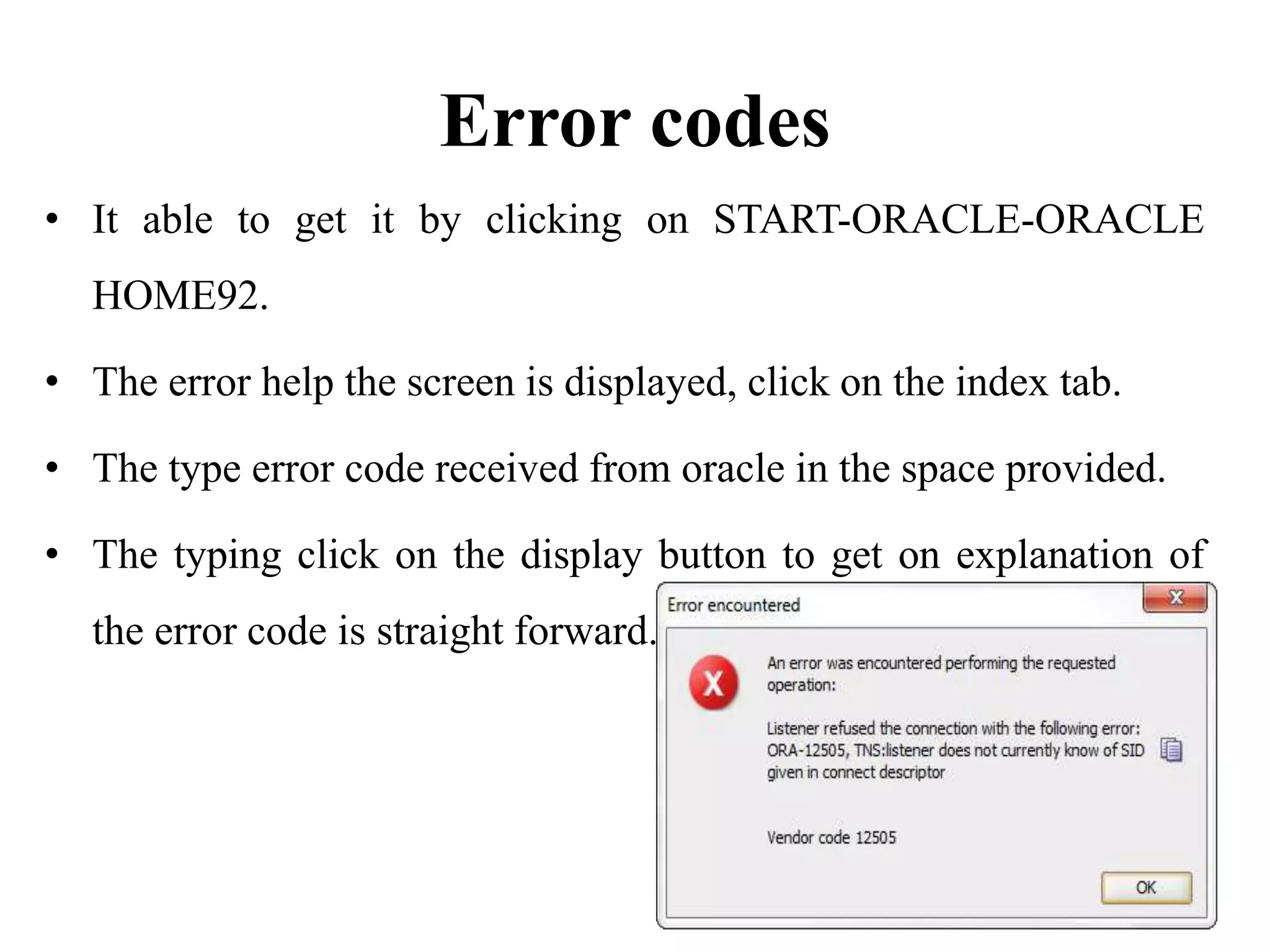 Error codes
• It able to get it by clicking on START-ORACLE-ORACLE
HOME92.
• The error help the screen is displayed, click on the index tab.
• The type error code received from oracle in the space provided.
• The typing click on the display button to get on explanation of
the error code is straight forward.
 
