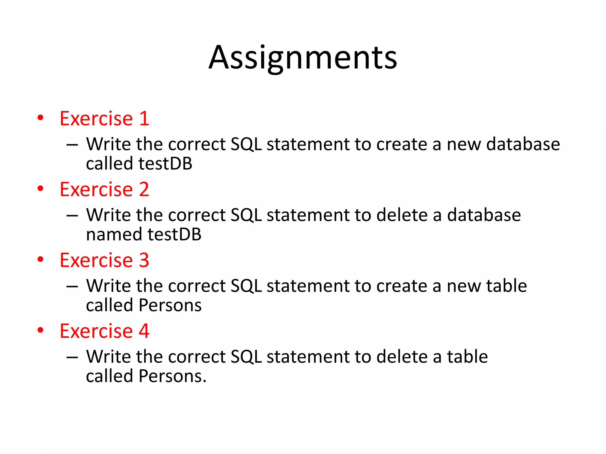 Assignments
• Exercise 1
– Write the correct SQL statement to create a new database
called testDB
• Exercise 2
– Write the correct SQL statement to delete a database
named testDB
• Exercise 3
– Write the correct SQL statement to create a new table
called Persons
• Exercise 4
– Write the correct SQL statement to delete a table
called Persons.
 