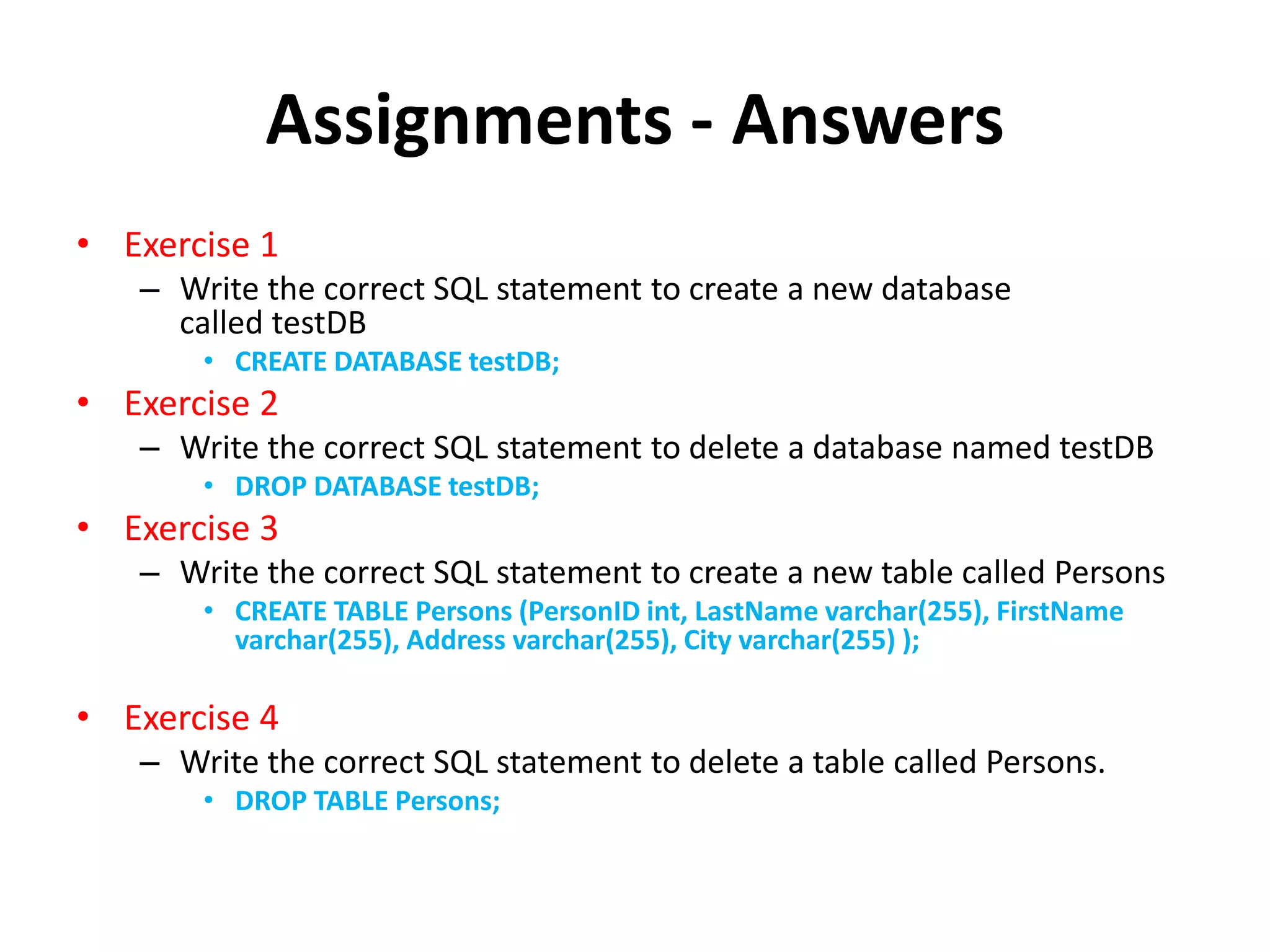 Assignments - Answers
• Exercise 1
– Write the correct SQL statement to create a new database
called testDB
• CREATE DATABASE testDB;
• Exercise 2
– Write the correct SQL statement to delete a database named testDB
• DROP DATABASE testDB;
• Exercise 3
– Write the correct SQL statement to create a new table called Persons
• CREATE TABLE Persons (PersonID int, LastName varchar(255), FirstName
varchar(255), Address varchar(255), City varchar(255) );
• Exercise 4
– Write the correct SQL statement to delete a table called Persons.
• DROP TABLE Persons;
 