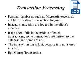Transaction Processing
• Personal databases, such as Microsoft Access, do
not have file-based transaction logging.
• Instead, transaction are logged in the client’s
memory.
• If the client fails in the middle of batch
transactions, some transactions are written to the
database and some are not.
• The transaction log is lost, because it is not stored
in a file.
• Eg: Money Transaction
 