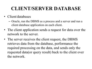 CLIENT/SERVER DATABASE
• Client/databases
– Oracle, run the DBMS as a process and a server and run a
client database application on each client.
• The client application sends a request for data over the
network to the server.
• The server receives the client request, the DBMS
retrieves data from the database, performance the
required processing on the data, and sends only the
requested data(or query result) back to the client over
the network.
 