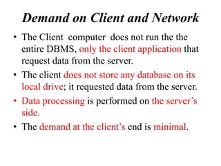 Demand on Client and Network
• The Client computer does not run the the
entire DBMS, only the client application that
request data from the server.
• The client does not store any database on its
local drive; it requested data from the server.
• Data processing is performed on the server’s
side.
• The demand at the client’s end is minimal.
 