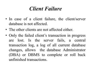 Client Failure
• In case of a client failure, the client/server
database is not affected.
• The other clients are not affected either.
• Only the failed client’s transaction in progress
are lost. Is the server fails, a central
transaction log, a log of all current database
changes, allows the database Administrator
(DBA) or DBMS to complete or roll back
unfinished transactions.
 