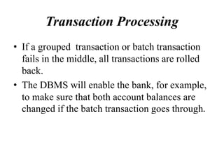 Transaction Processing
• If a grouped transaction or batch transaction
fails in the middle, all transactions are rolled
back.
• The DBMS will enable the bank, for example,
to make sure that both account balances are
changed if the batch transaction goes through.
 