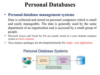 Personal Databases
• Personal database management systems
Data is collected and stored on personal computers which is small
and easily manageable. The data is generally used by the same
department of an organization and is accessed by a small group of
people.
 Microsoft Access and Visual fox Pro are usually stored on a users desktop computer
system or client computer.
 These database packages are developed primarily for single –user application.
 
