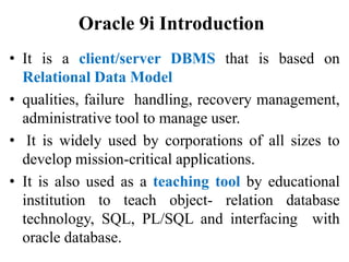 Oracle 9i Introduction
• It is a client/server DBMS that is based on
Relational Data Model
• qualities, failure handling, recovery management,
administrative tool to manage user.
• It is widely used by corporations of all sizes to
develop mission-critical applications.
• It is also used as a teaching tool by educational
institution to teach object- relation database
technology, SQL, PL/SQL and interfacing with
oracle database.
 