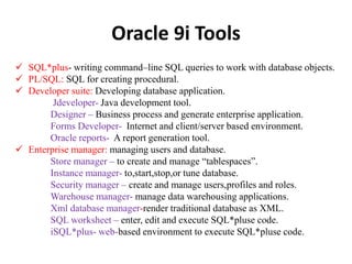 Oracle 9i Tools
 SQL*plus- writing command–line SQL queries to work with database objects.
 PL/SQL: SQL for creating procedural.
 Developer suite: Developing database application.
Jdeveloper- Java development tool.
Designer – Business process and generate enterprise application.
Forms Developer- Internet and client/server based environment.
Oracle reports- A report generation tool.
 Enterprise manager: managing users and database.
Store manager – to create and manage “tablespaces”.
Instance manager- to,start,stop,or tune database.
Security manager – create and manage users,profiles and roles.
Warehouse manager- manage data warehousing applications.
Xml database manager-render traditional database as XML.
SQL worksheet – enter, edit and execute SQL*pluse code.
iSQL*plus- web-based environment to execute SQL*pluse code.
 