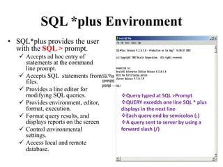 SQL *plus Environment
• SQL*plus provides the user
with the SQL > prompt.
 Accepts ad hoc entry of
statements at the command
line prompt.
 Accepts SQL statements from
files.
 Provides a line editor for
modifying SQL queries.
 Provides environment, editor,
format, execution.
 Format query results, and
displays reports on the screen
 Control environmental
settings.
 Access local and remote
database.
Query typed at SQL >Prompt
QUERY excedds one line SQL * plus
displays in the next line
Each query end by semicolon (;)
A query sent to server by using a
forward slash (/)
 