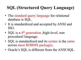 SQL (Structured Query Language)
• The standard query language for relational
database is SQL.
• It is standardized and accepted by ANSI and
ISO.
• SQL is a 4th generation ,high-level, non
procedural language.
• SQL is standardized and its syntax is the same
across most RDBMS packages.
• Oracle’s SQL is different from the ANSI SQL.
 