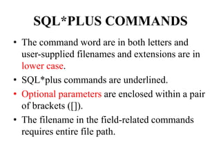 SQL*PLUS COMMANDS
• The command word are in both letters and
user-supplied filenames and extensions are in
lower case.
• SQL*plus commands are underlined.
• Optional parameters are enclosed within a pair
of brackets ([]).
• The filename in the field-related commands
requires entire file path.
 