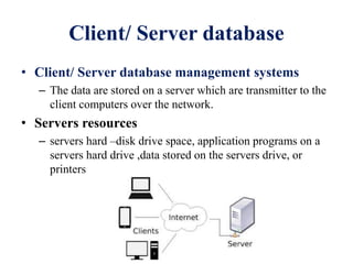 Client/ Server database
• Client/ Server database management systems
– The data are stored on a server which are transmitter to the
client computers over the network.
• Servers resources
– servers hard –disk drive space, application programs on a
servers hard drive ,data stored on the servers drive, or
printers
 