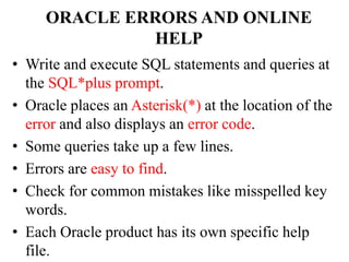 ORACLE ERRORS AND ONLINE
HELP
• Write and execute SQL statements and queries at
the SQL*plus prompt.
• Oracle places an Asterisk(*) at the location of the
error and also displays an error code.
• Some queries take up a few lines.
• Errors are easy to find.
• Check for common mistakes like misspelled key
words.
• Each Oracle product has its own specific help
file.
 