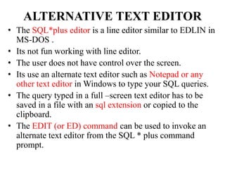 ALTERNATIVE TEXT EDITOR
• The SQL*plus editor is a line editor similar to EDLIN in
MS-DOS .
• Its not fun working with line editor.
• The user does not have control over the screen.
• Its use an alternate text editor such as Notepad or any
other text editor in Windows to type your SQL queries.
• The query typed in a full –screen text editor has to be
saved in a file with an sql extension or copied to the
clipboard.
• The EDIT (or ED) command can be used to invoke an
alternate text editor from the SQL * plus command
prompt.
 