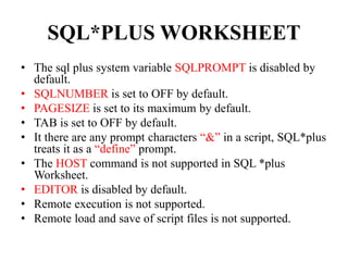 SQL*PLUS WORKSHEET
• The sql plus system variable SQLPROMPT is disabled by
default.
• SQLNUMBER is set to OFF by default.
• PAGESIZE is set to its maximum by default.
• TAB is set to OFF by default.
• It there are any prompt characters “&” in a script, SQL*plus
treats it as a “define” prompt.
• The HOST command is not supported in SQL *plus
Worksheet.
• EDITOR is disabled by default.
• Remote execution is not supported.
• Remote load and save of script files is not supported.
 