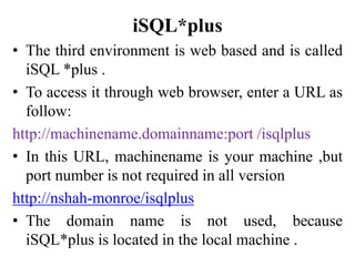 iSQL*plus
• The third environment is web based and is called
iSQL *plus .
• To access it through web browser, enter a URL as
follow:
http://machinename.domainname:port /isqlplus
• In this URL, machinename is your machine ,but
port number is not required in all version
http://nshah-monroe/isqlplus
• The domain name is not used, because
iSQL*plus is located in the local machine .
 