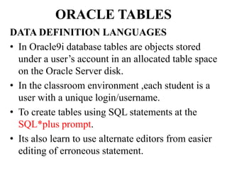 ORACLE TABLES
DATA DEFINITION LANGUAGES
• In Oracle9i database tables are objects stored
under a user’s account in an allocated table space
on the Oracle Server disk.
• In the classroom environment ,each student is a
user with a unique login/username.
• To create tables using SQL statements at the
SQL*plus prompt.
• Its also learn to use alternate editors from easier
editing of erroneous statement.
 