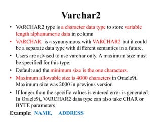 Varchar2
• VARCHAR2 type is a character data type to store variable
length alphanumeric data in column
• VARCHAR is a synonymous with VARCHAR2 but it could
be a separate data type with different semantics in a future.
• Users are advised to use varchar only. A maximum size must
be specified for this type.
• Default and the minimum size is the one characters.
• Maximum allowable size is 4000 characters in Oracle9i.
Maximum size was 2000 in previous version
• If longer than the specific values is entered error is generated.
In Oracle9i, VARCHAR2 data type can also take CHAR or
BYTE parameters
Example: NAME, ADDRESS
 
