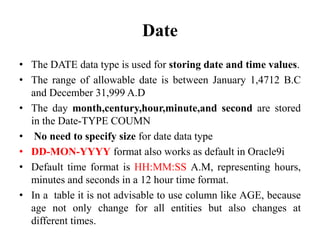 Date
• The DATE data type is used for storing date and time values.
• The range of allowable date is between January 1,4712 B.C
and December 31,999 A.D
• The day month,century,hour,minute,and second are stored
in the Date-TYPE COUMN
• No need to specify size for date data type
• DD-MON-YYYY format also works as default in Oracle9i
• Default time format is HH:MM:SS A.M, representing hours,
minutes and seconds in a 12 hour time format.
• In a table it is not advisable to use column like AGE, because
age not only change for all entities but also changes at
different times.
 