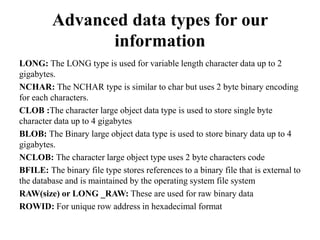 Advanced data types for our
information
LONG: The LONG type is used for variable length character data up to 2
gigabytes.
NCHAR: The NCHAR type is similar to char but uses 2 byte binary encoding
for each characters.
CLOB :The character large object data type is used to store single byte
character data up to 4 gigabytes
BLOB: The Binary large object data type is used to store binary data up to 4
gigabytes.
NCLOB: The character large object type uses 2 byte characters code
BFILE: The binary file type stores references to a binary file that is external to
the database and is maintained by the operating system file system
RAW(size) or LONG _RAW: These are used for raw binary data
ROWID: For unique row address in hexadecimal format
 
