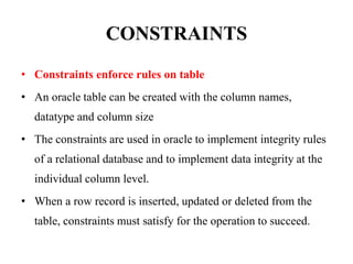 CONSTRAINTS
• Constraints enforce rules on table
• An oracle table can be created with the column names,
datatype and column size
• The constraints are used in oracle to implement integrity rules
of a relational database and to implement data integrity at the
individual column level.
• When a row record is inserted, updated or deleted from the
table, constraints must satisfy for the operation to succeed.
 