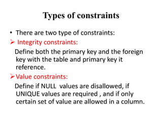 Types of constraints
• There are two type of constraints:
 Integrity constraints:
Define both the primary key and the foreign
key with the table and primary key it
reference.
Value constraints:
Define if NULL values are disallowed, if
UNIQUE values are required , and if only
certain set of value are allowed in a column.
 