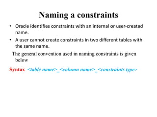 Naming a constraints
• Oracle identifies constraints with an internal or user-created
name.
• A user cannot create constraints in two different tables with
the same name.
The general convention used in naming constraints is given
below
Syntax <table name>_<column name>_<constraints type>
 