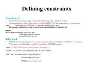 Defining constraints
Column level:
• A column level constraints a single column and is defined along with the definition of column
• Any constraints can be defined at the column level except FOREIGN KEY and composite primary key constraints
Syntax Column data type[CONSTRAINT constraint _name]constraint_type,
• Each column may have zero, one or more constraints defined at the column level.
Example :
CREATE TABLE mytable(name CHAR(10) NOT NULL,
id INTEGER REFERENCES idtable(id),
age INTEGER CHECK (age > 0));
Table level:
• A Table level constraints reference one or more column and is defined seperately from the definitions of the column
• All constraints can be defined at the table level except for the NOT NULL constraint
Syntax: [CONSTRAINT constraint _name]constraint_type(column,…),
The table level constraints are normally declared after all column definitions.
CREATE TABLE yourtable(firstname CHAR(20) NOT NULL,
lastname CHAR(20) NOT NULL,
UNIQUE(firstname, lastname));
 