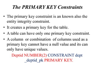 The PRIMARY KEY Constraints
• The primary key constraint is an known also the
entity integrity constraint.
• It creates a primary key for the table.
• A table can have only one primary key constraint.
• A column or combination of columns used as a
primary key cannot have a null value and its can
only have unique values.
Deptid NUMBER(2) CONSTRAINT dept
_deptid_pk PRIMARY KEY.
 