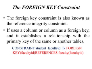 The FOREIGN KEY Constraint
• The foreign key constraint is also known as
the reference integrity constraint.
• If uses a column or column as a foreign key,
and it establishes a relationship with the
primary key of the same or another tables.
CONSTRAINT student_facultyid_fk FOREIGN
KEY(facultyid)REFERENCES faculty(facultyid)
 