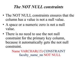 The NOT NULL constraints
• The NOT NULL constraints ensures that the
column has a value is not a null value.
• A space or a numeric zero is not a null
value.
• There is no need to use the not null
constraint for the primary key column,
because it automatically gets the not null
constraint.
Name VARCHAR(15) CONSTRAINT
faculty_name_nn NOT NULL
 