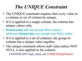 The UNIQUE Constraint
• The UNIQUE constraint requires that every value in
a column or set of column be unique.
• If it is applied to a single column, the column has
unique values only.
• Primary key will not accept NULL values
whereas Unique key can accept one NULL value.
• If it is applied to a set of columns, the group of
column has a unique value together.
• The unique constraint allows null value unless NOT
NULL is also applied to the column.
CONSTRAINT dept_nmae_uk UNIQUE(DeptName)
 