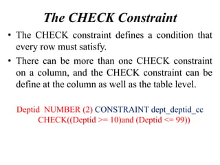 The CHECK Constraint
• The CHECK constraint defines a condition that
every row must satisfy.
• There can be more than one CHECK constraint
on a column, and the CHECK constraint can be
define at the column as well as the table level.
Deptid NUMBER (2) CONSTRAINT dept_deptid_cc
CHECK((Deptid >= 10)and (Deptid <= 99))
 