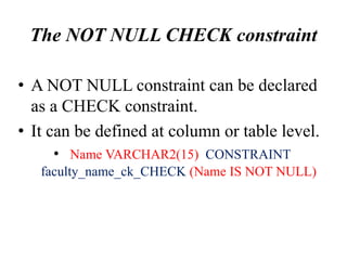 The NOT NULL CHECK constraint
• A NOT NULL constraint can be declared
as a CHECK constraint.
• It can be defined at column or table level.
• Name VARCHAR2(15) CONSTRAINT
faculty_name_ck_CHECK (Name IS NOT NULL)
 