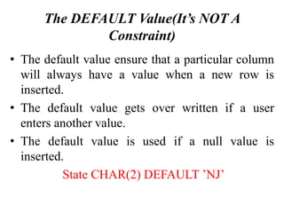 The DEFAULT Value(It’s NOT A
Constraint)
• The default value ensure that a particular column
will always have a value when a new row is
inserted.
• The default value gets over written if a user
enters another value.
• The default value is used if a null value is
inserted.
State CHAR(2) DEFAULT ’NJ’
 