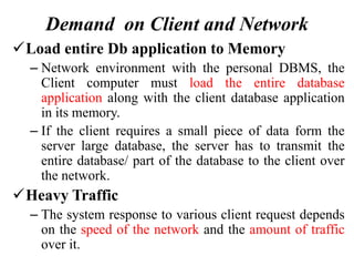 Demand on Client and Network
Load entire Db application to Memory
– Network environment with the personal DBMS, the
Client computer must load the entire database
application along with the client database application
in its memory.
– If the client requires a small piece of data form the
server large database, the server has to transmit the
entire database/ part of the database to the client over
the network.
Heavy Traffic
– The system response to various client request depends
on the speed of the network and the amount of traffic
over it.
 