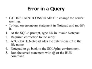 Error in a Query
• C/CONSRAINT/CONSTRAINT to change the correct
spelling.
• To load on erroneous statement in Notepad and modify
it.
1. At the SQL > prompt, type ED in invoke Notepad.
2. Required correction to the script.
3. A:CREATE.Notepad adds the extensions.txt to the
file name
4. Notepad to go back to the SQL*plus environment.
5. Run the saved statement with @ or the RUN
command.
 