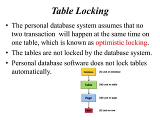 Table Locking
• The personal database system assumes that no
two transaction will happen at the same time on
one table, which is known as optimistic locking.
• The tables are not locked by the database system.
• Personal database software does not lock tables
automatically.
 