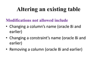 Altering an existing table
Modifications not allowed include
• Changing a column’s name (oracle 8i and
earlier)
• Changing a constraint’s name (oracle 8i and
earlier)
• Removing a column (oracle 8i and earlier)
 