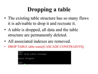 Dropping a table
• The existing table structure has so many flaws
it is advisable to drop it and recreate it.
• A table is dropped, all data and the table
structure are permanently deleted.
• All associated indexes are removed.
• DROP TABLE table name[CASCADE CONSTRAINTS];
 