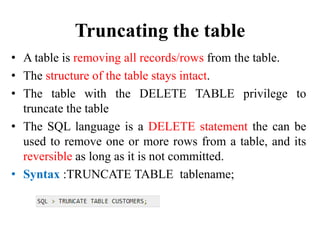 Truncating the table
• A table is removing all records/rows from the table.
• The structure of the table stays intact.
• The table with the DELETE TABLE privilege to
truncate the table
• The SQL language is a DELETE statement the can be
used to remove one or more rows from a table, and its
reversible as long as it is not committed.
• Syntax :TRUNCATE TABLE tablename;
 