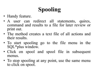 Spooling
• Handy feature.
• A user can redirect all statements, quires,
command and results to a file for later review or
print out.
• The method creates a text file of all actions and
their results.
• To start spooling go to the file menu in the
SQL*plus window.
• Click on spool and spool file in subsequent
menus.
• To stop spooling at any point, use the same menu
to click on spool.
 