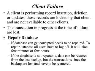 Client Failure
• A client is performing record insertion, deletion
or updates, those records are locked by that client
and are not available to other clients.
• The transaction in progress at the time of failure
are lost.
• Repair Database
– If database can get corrupted needs to be repaired. To
repair database all users have to log off. It will takes
few minutes or few hours
– If the database is not reparable, data can be restored
from the last backup, but the transactions since the
backup are lost and have to be reentered.
 